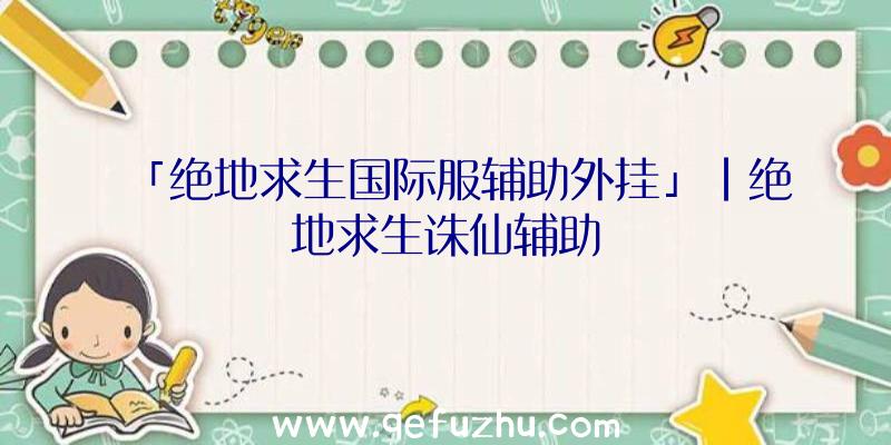 「绝地求生国际服辅助外挂」|绝地求生诛仙辅助